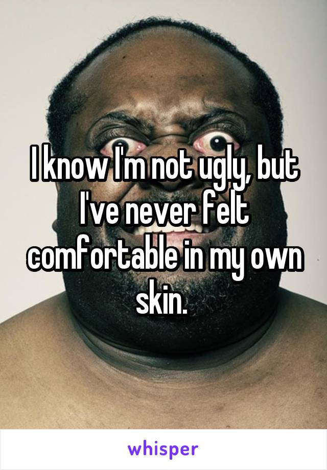 I know I'm not ugly, but I've never felt comfortable in my own skin. 
