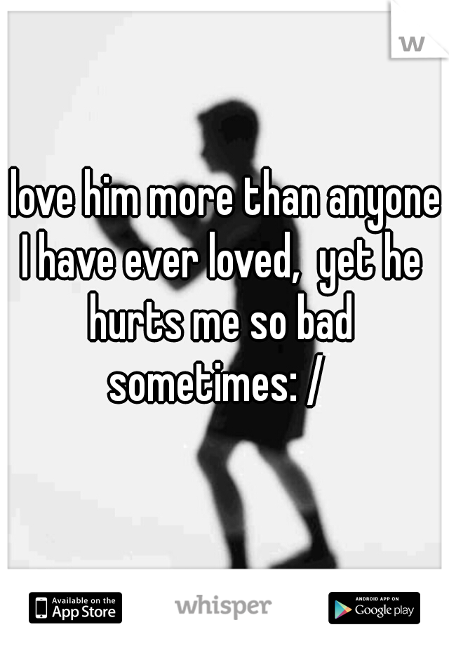 I love him more than anyone I have ever loved,  yet he hurts me so bad sometimes: / 