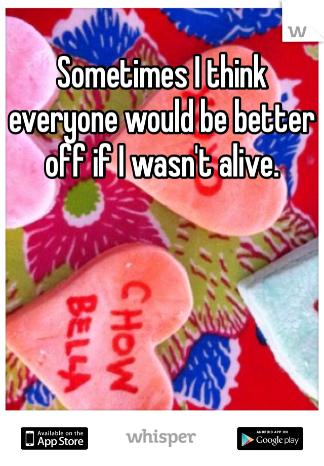 Sometimes I think everyone would be better off if I wasn't alive. 