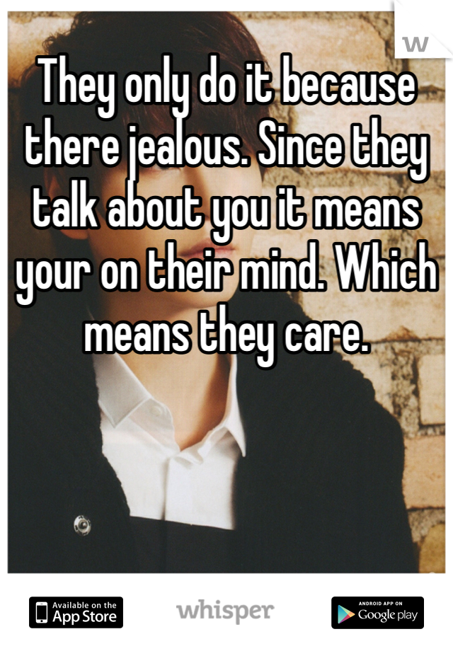 They only do it because there jealous. Since they talk about you it means your on their mind. Which means they care.
