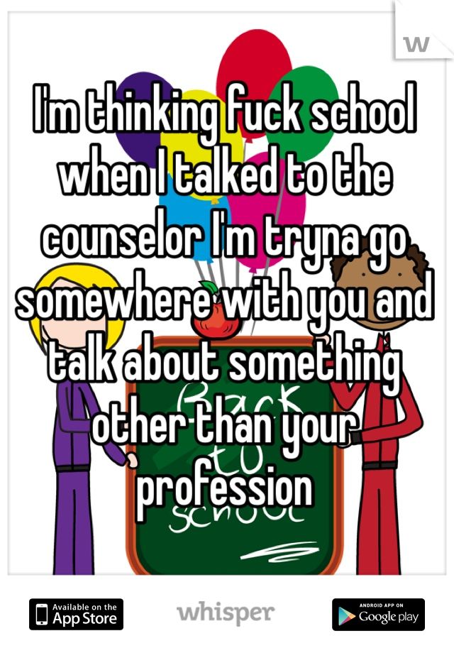 I'm thinking fuck school when I talked to the counselor I'm tryna go somewhere with you and talk about something other than your profession 