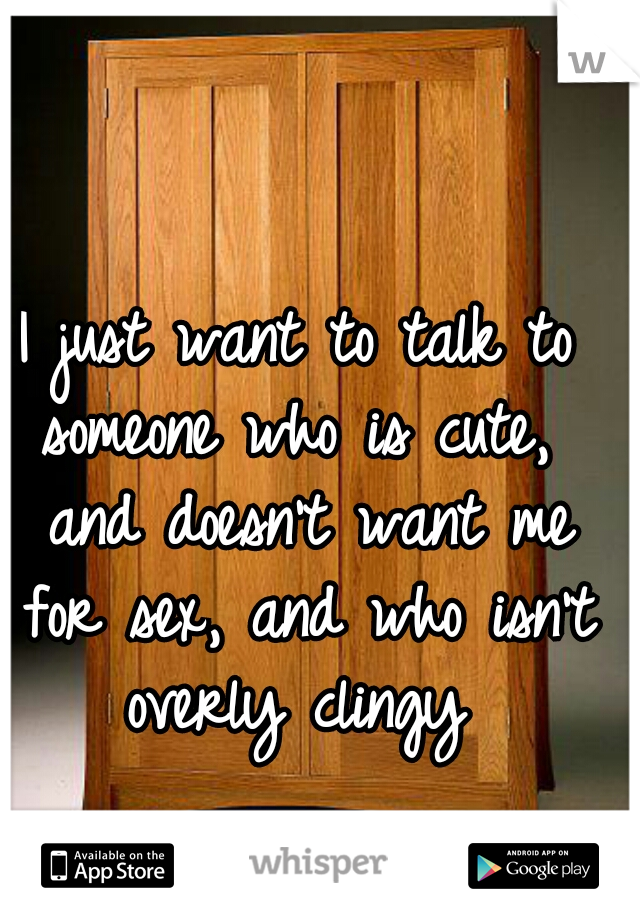 I just want to talk to someone who is cute,  and doesn't want me for sex, and who isn't overly clingy 