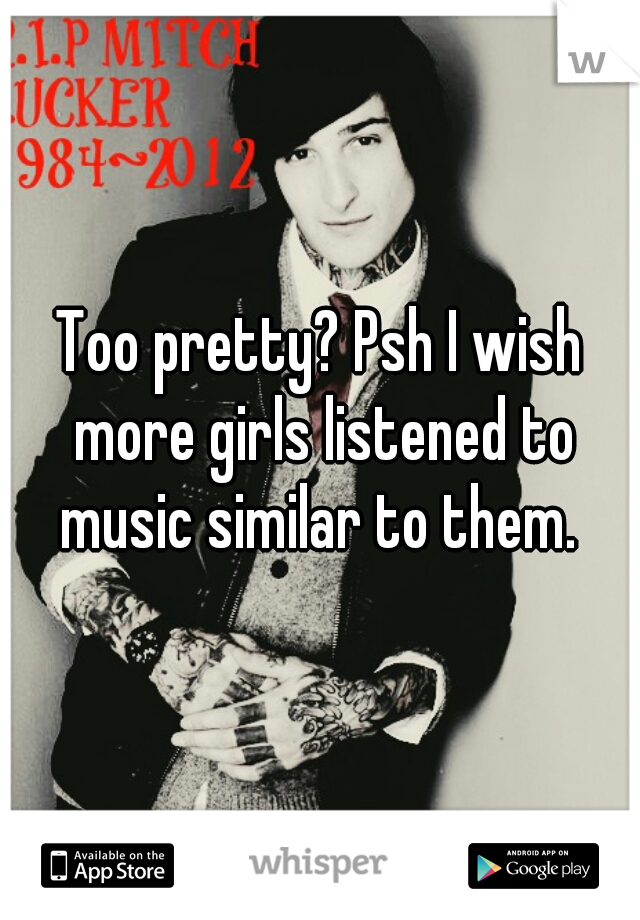 Too pretty? Psh I wish more girls listened to music similar to them. 