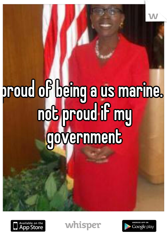 proud of being a us marine.  not proud if my government