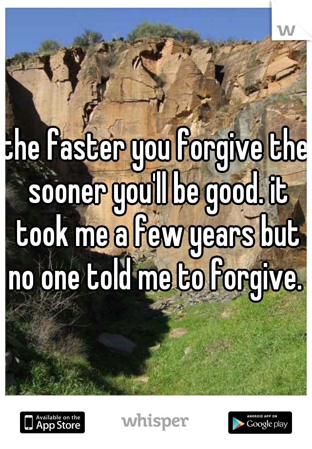 the faster you forgive the sooner you'll be good. it took me a few years but no one told me to forgive. 