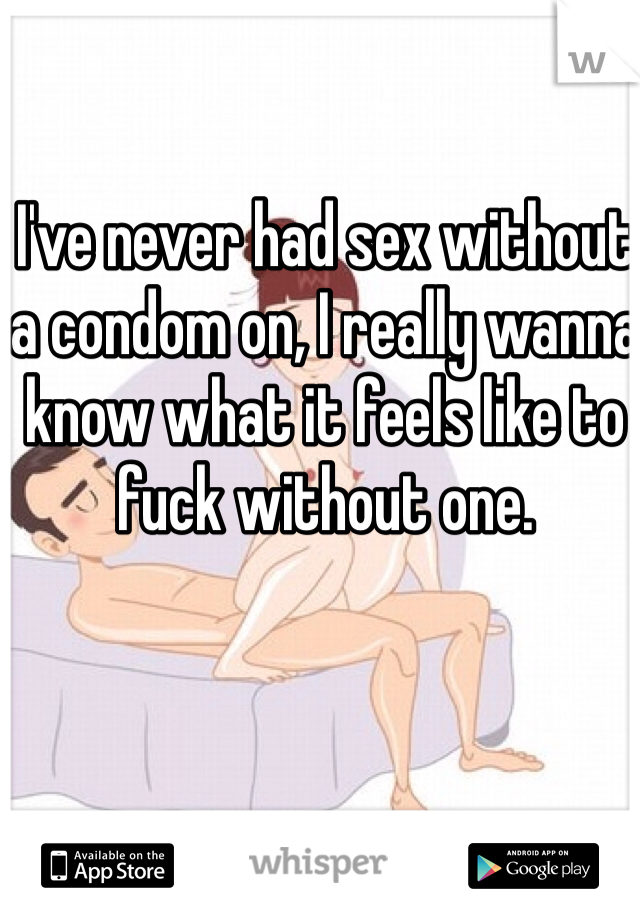I've never had sex without a condom on, I really wanna know what it feels like to fuck without one.