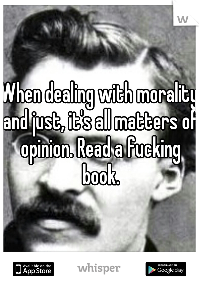 When dealing with morality and just, it's all matters of opinion. Read a fucking book.