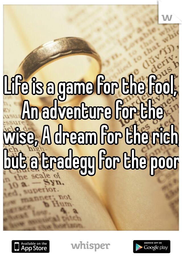 Life is a game for the fool, An adventure for the wise, A dream for the rich, but a tradegy for the poor