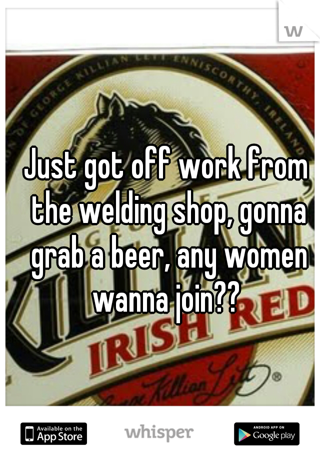 Just got off work from the welding shop, gonna grab a beer, any women wanna join?? 