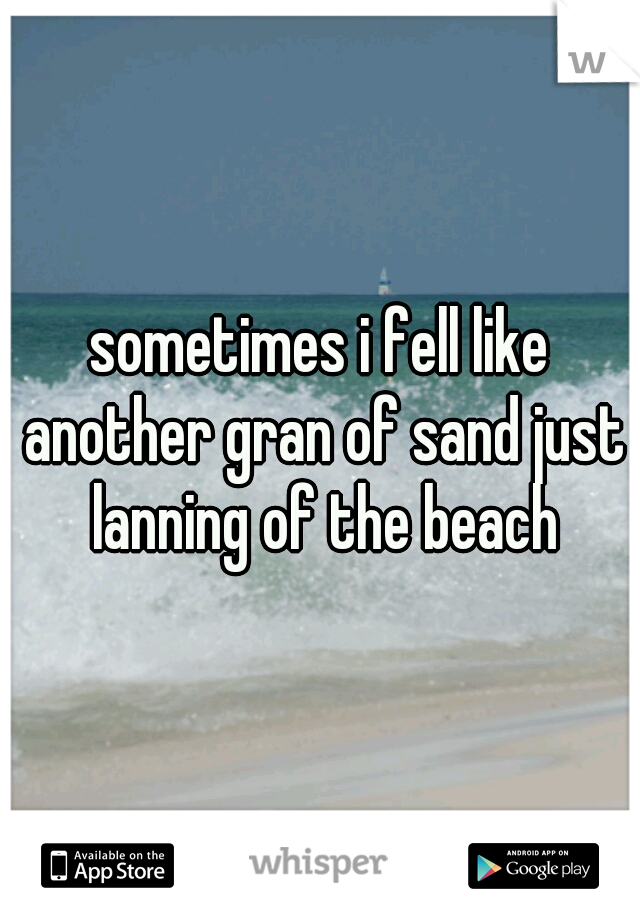 sometimes i fell like another gran of sand just lanning of the beach