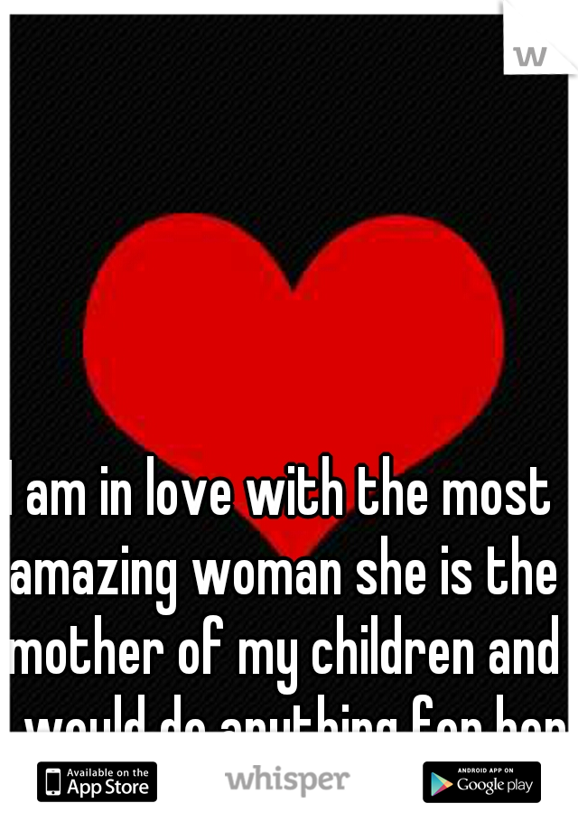 I am in love with the most amazing woman she is the mother of my children and I would do anything for her