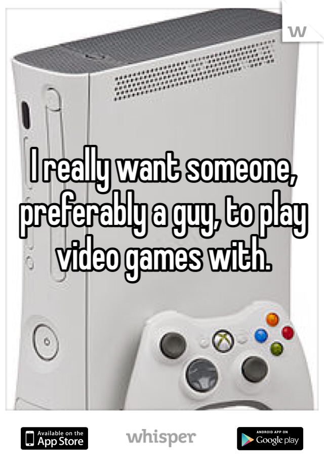 I really want someone, preferably a guy, to play video games with.