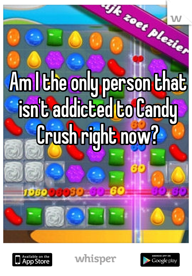 Am I the only person that isn't addicted to Candy Crush right now?