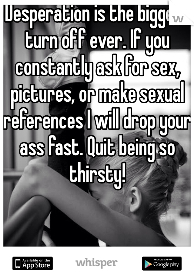 Desperation is the biggest turn off ever. If you constantly ask for sex, pictures, or make sexual references I will drop your ass fast. Quit being so thirsty! 