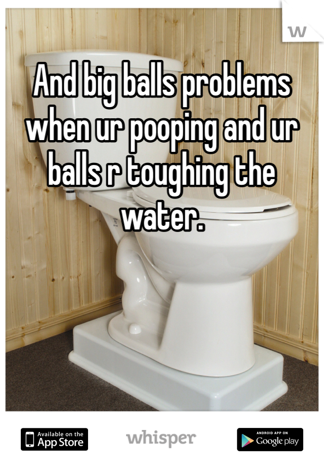 And big balls problems when ur pooping and ur balls r toughing the water. 