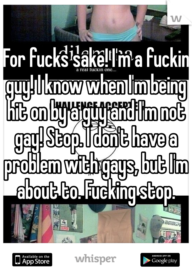 For fucks sake! I'm a fuckin guy! I know when I'm being hit on by a guy and I'm not gay! Stop. I don't have a problem with gays, but I'm about to. Fucking stop.