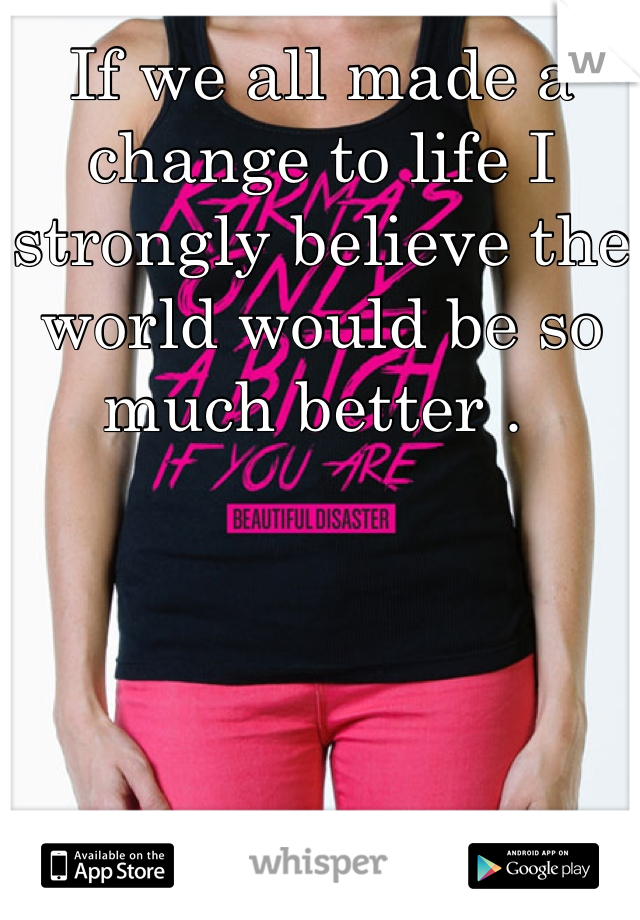 If we all made a change to life I strongly believe the world would be so much better . 
