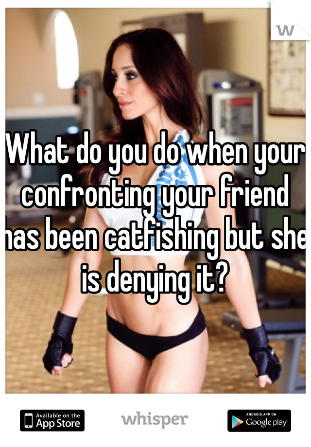 What do you do when your confronting your friend has been catfishing but she is denying it? 