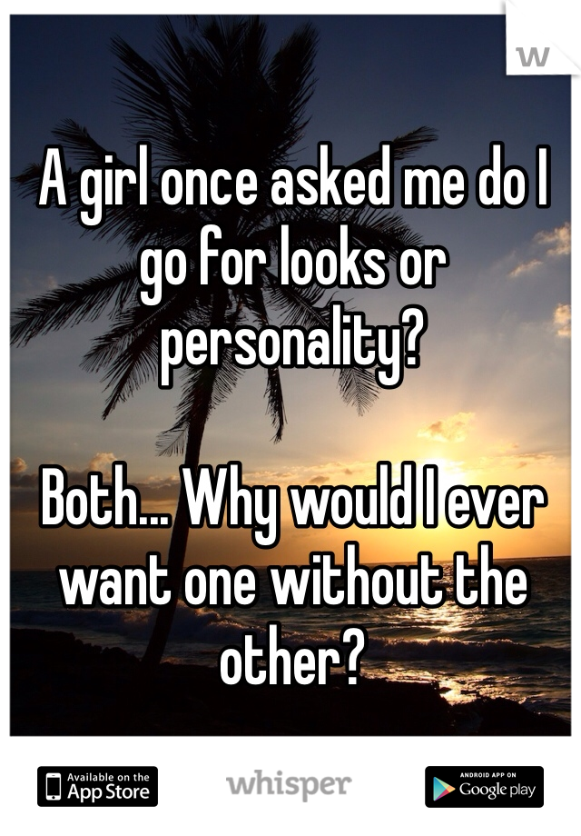 A girl once asked me do I go for looks or personality? 

Both... Why would I ever want one without the other? 