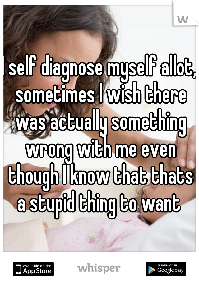 I self diagnose myself allot, sometimes I wish there was actually something wrong with me even though I know that thats a stupid thing to want 