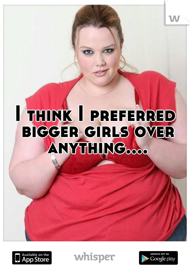 I think I preferred bigger girls over anything....