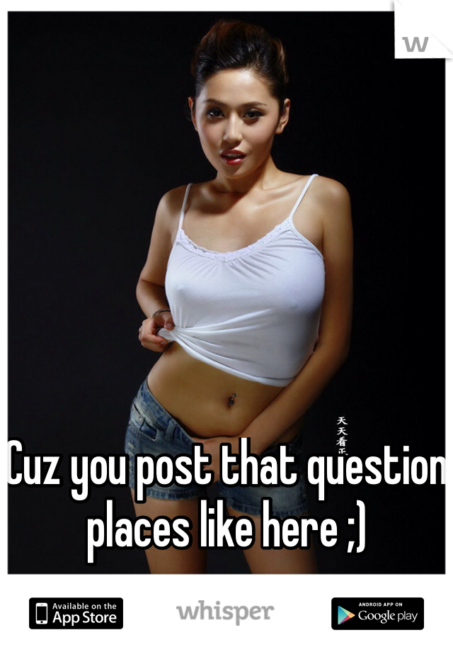Cuz you post that question places like here ;)