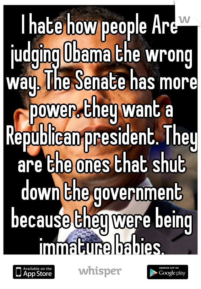 I hate how people Are judging Obama the wrong way. The Senate has more power. they want a Republican president. They are the ones that shut down the government because they were being immature babies.