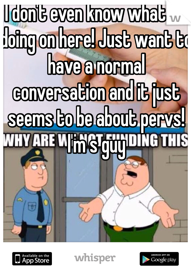 I don't even know what I'm doing on here! Just want to have a normal conversation and it just seems to be about pervs! I'm s guy