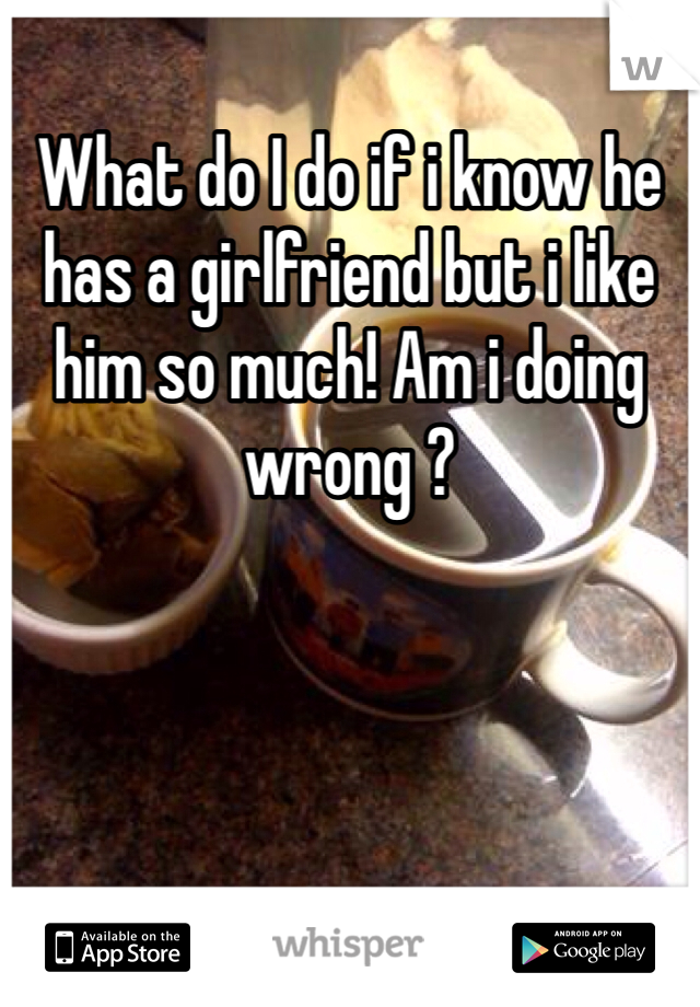 What do I do if i know he has a girlfriend but i like him so much! Am i doing wrong ? 