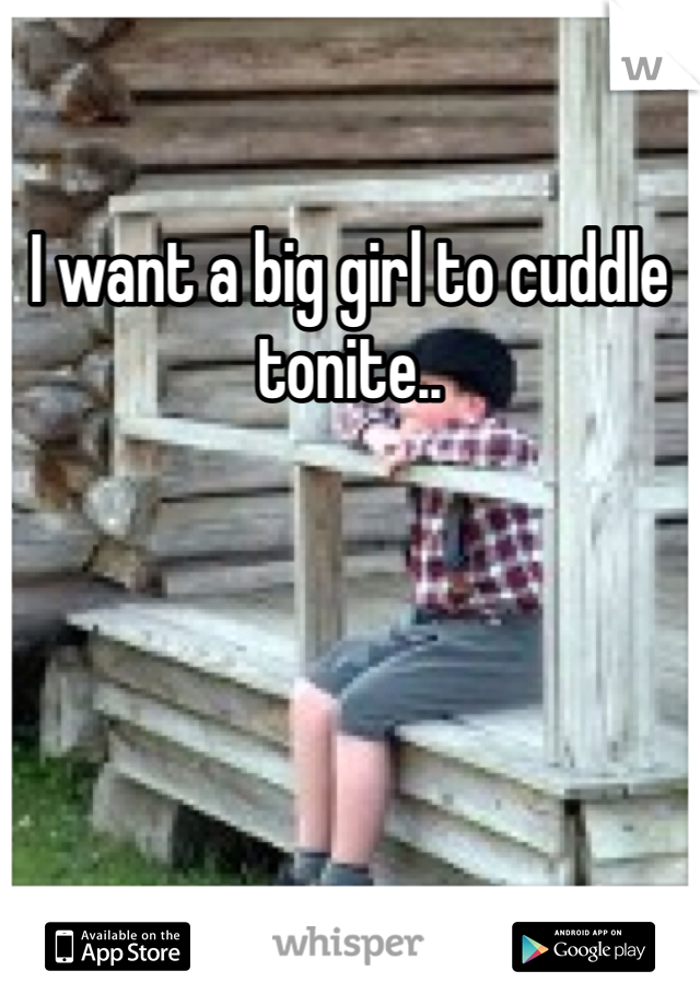 I want a big girl to cuddle tonite..