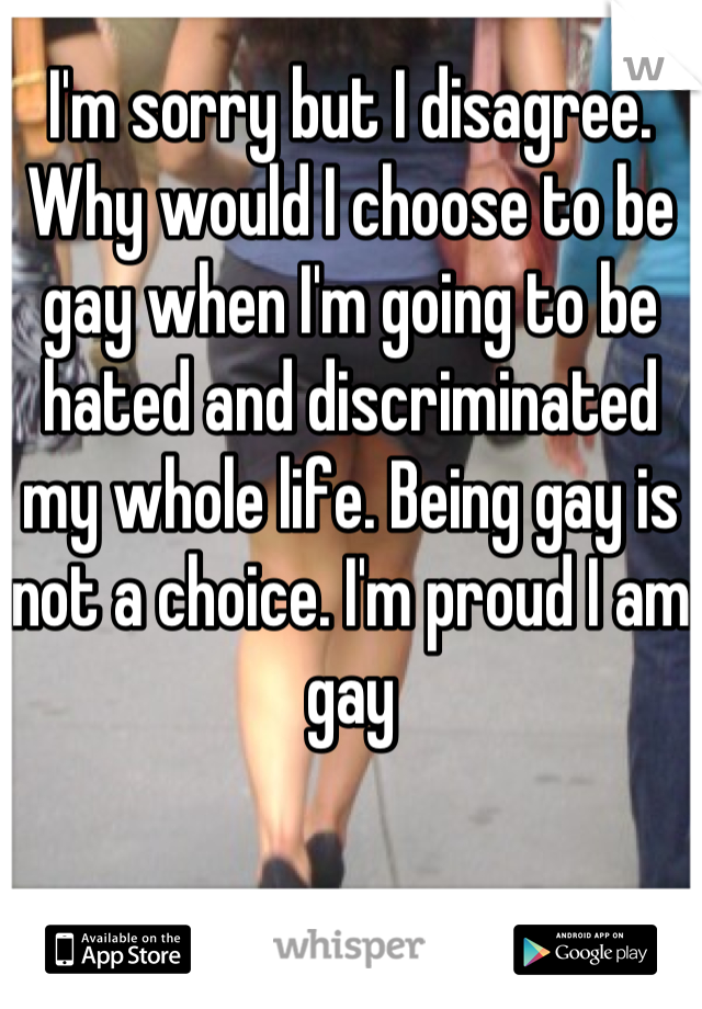 I'm sorry but I disagree. Why would I choose to be gay when I'm going to be hated and discriminated my whole life. Being gay is not a choice. I'm proud I am gay