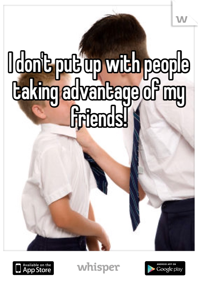 I don't put up with people taking advantage of my friends!