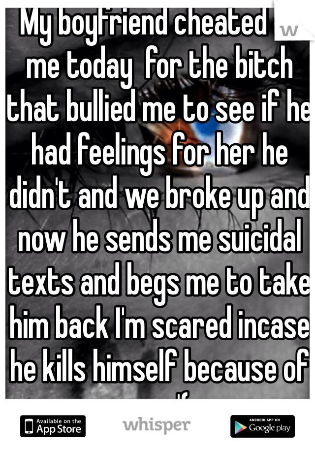 My boyfriend cheated on me today  for the bitch that bullied me to see if he had feelings for her he didn't and we broke up and now he sends me suicidal texts and begs me to take him back I'm scared incase he kills himself because of me :'(