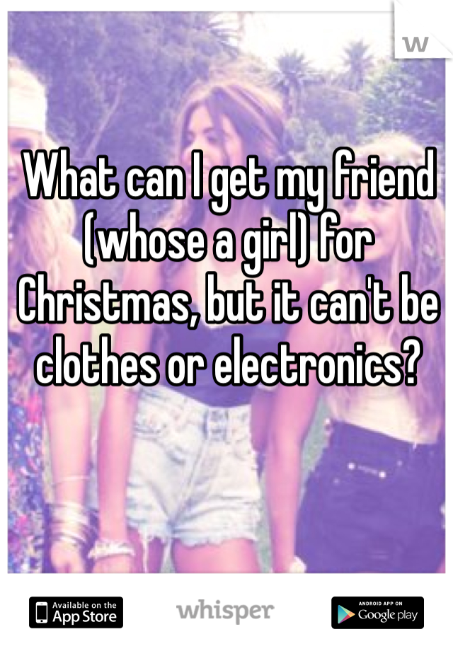 What can I get my friend (whose a girl) for Christmas, but it can't be clothes or electronics? 