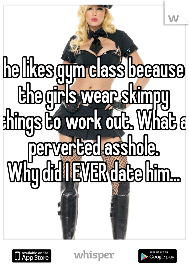 he likes gym class because the girls wear skimpy things to work out. What a perverted asshole.
Why did I EVER date him...