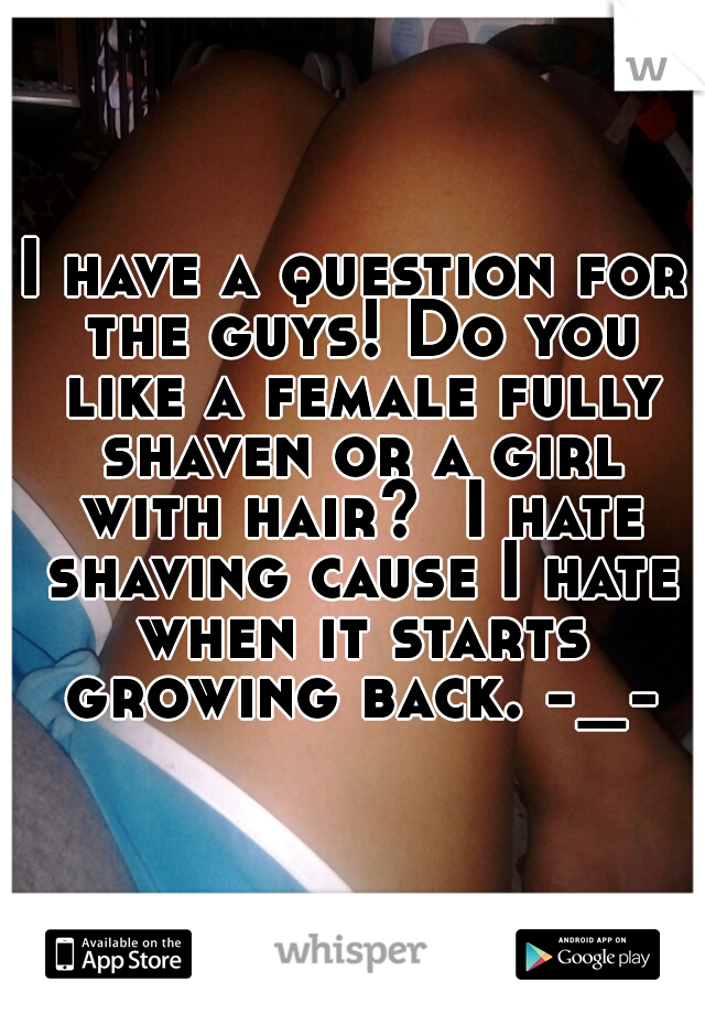 I have a question for the guys! Do you like a female fully shaven or a girl with hair?  I hate shaving cause I hate when it starts growing back. -_-