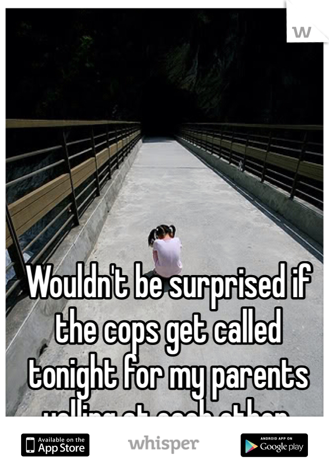 Wouldn't be surprised if the cops get called tonight for my parents yelling at each other. 