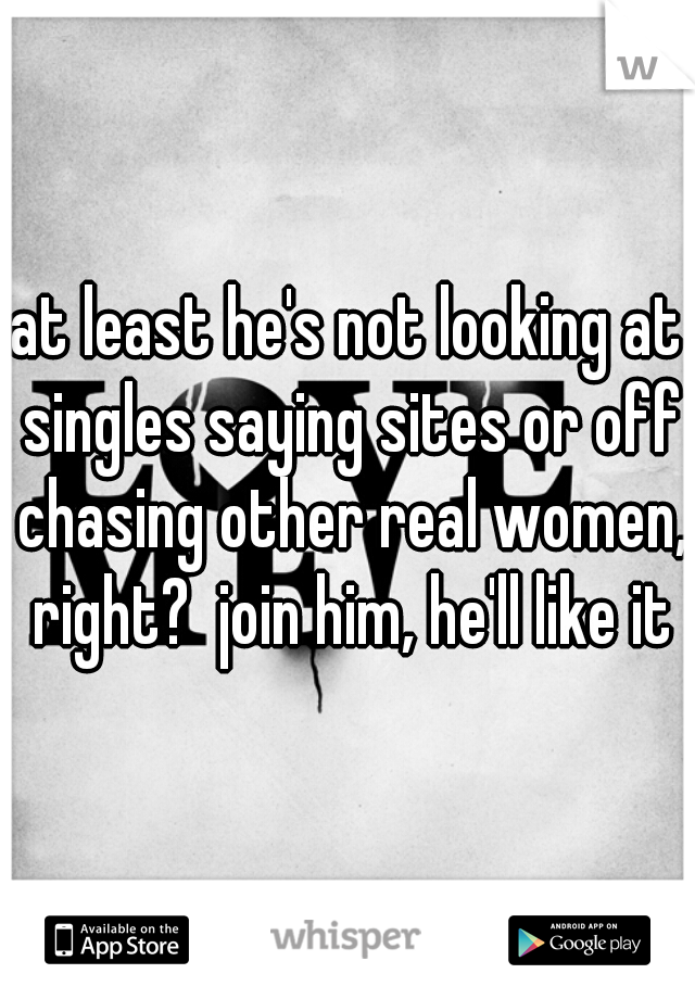 at least he's not looking at singles saying sites or off chasing other real women, right?  join him, he'll like it