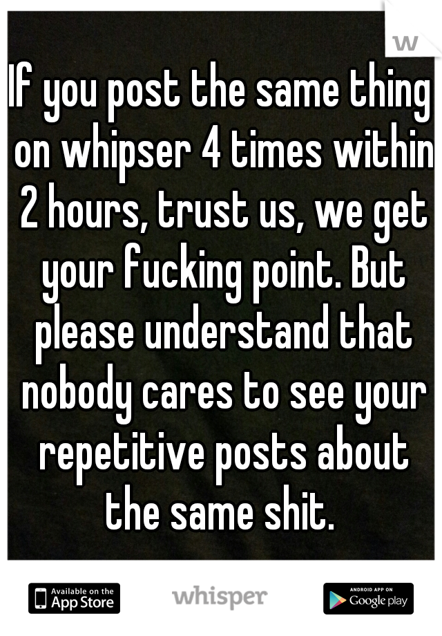 If you post the same thing on whipser 4 times within 2 hours, trust us, we get your fucking point. But please understand that nobody cares to see your repetitive posts about the same shit. 
