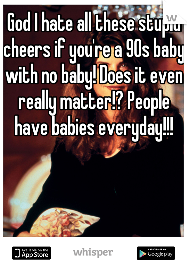 God I hate all these stupid cheers if you're a 90s baby with no baby! Does it even really matter!? People have babies everyday!!!