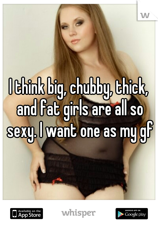 I think big, chubby, thick, and fat girls are all so sexy. I want one as my gf