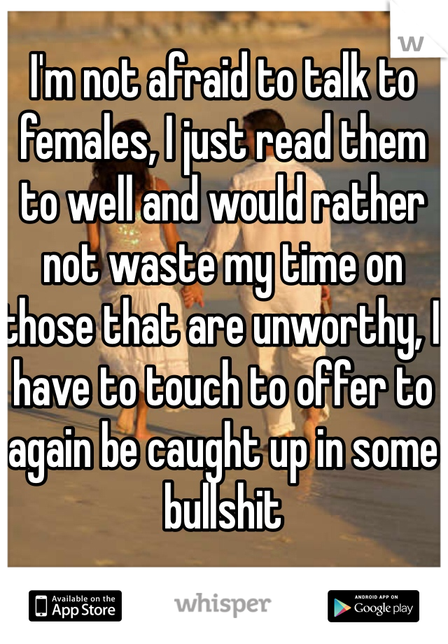 I'm not afraid to talk to females, I just read them to well and would rather not waste my time on those that are unworthy, I have to touch to offer to again be caught up in some bullshit 