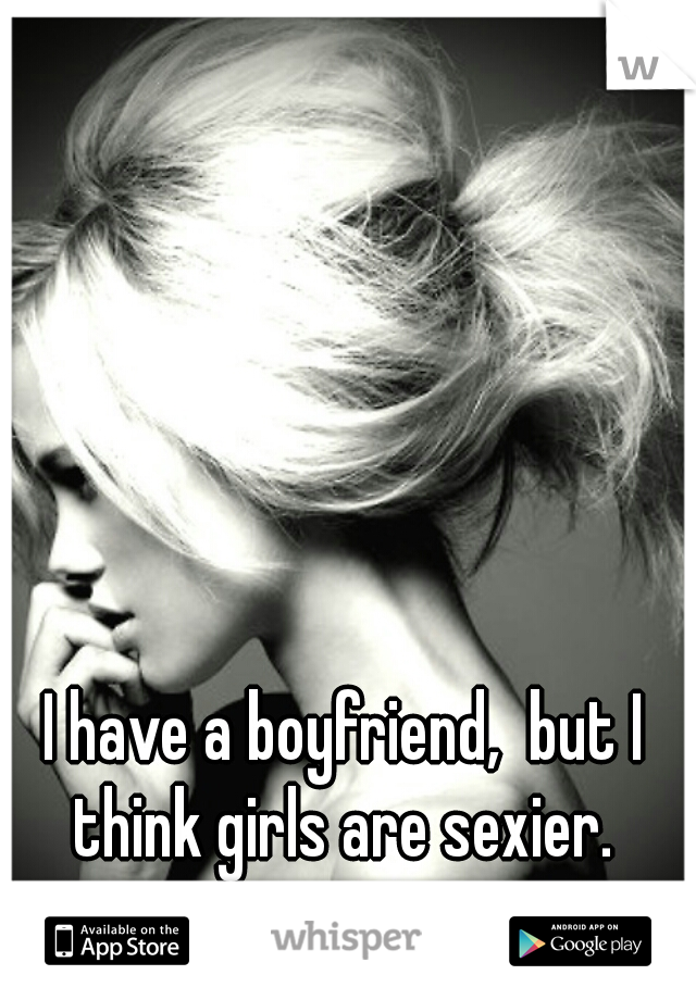 I have a boyfriend,  but I think girls are sexier. 