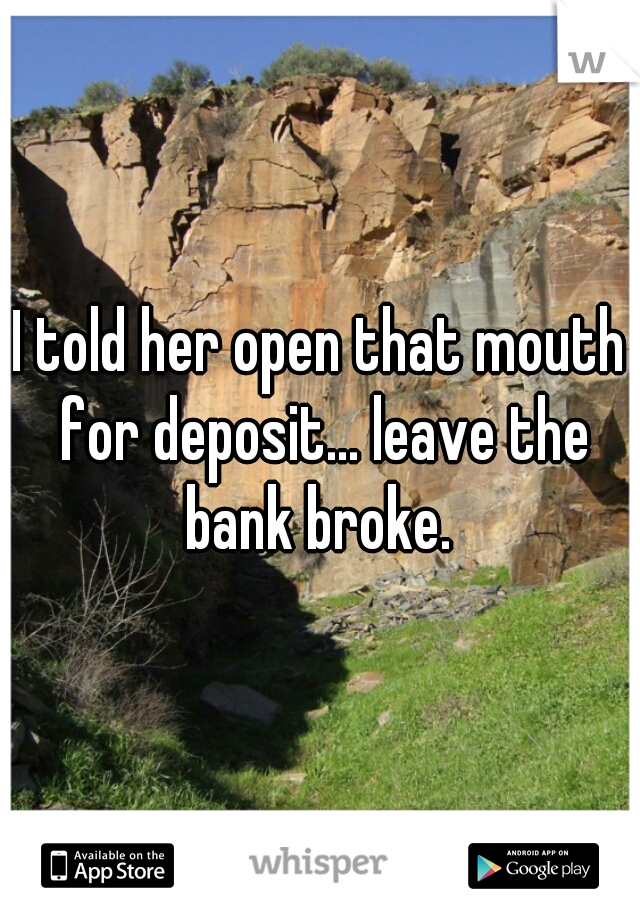 I told her open that mouth for deposit... leave the bank broke. 