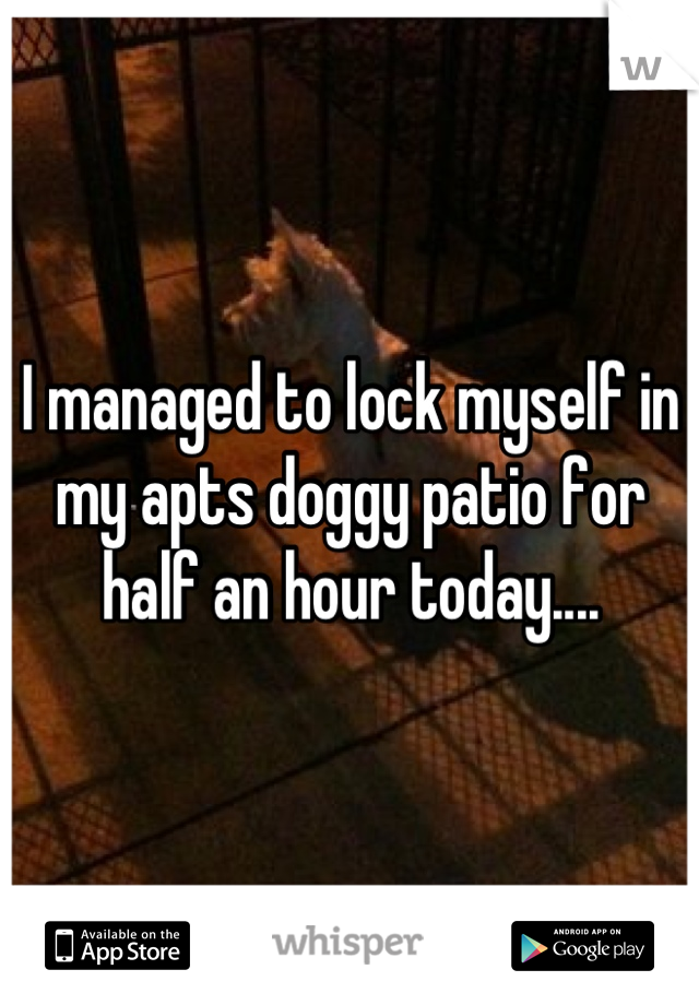 I managed to lock myself in my apts doggy patio for half an hour today....
