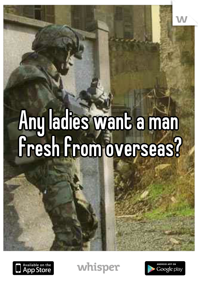 Any ladies want a man fresh from overseas?