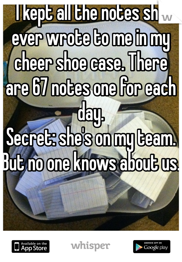 I kept all the notes she ever wrote to me in my cheer shoe case. There are 67 notes one for each day. 
Secret: she's on my team. But no one knows about us.
