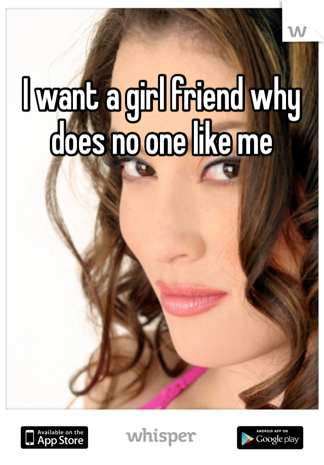 I want a girl friend why does no one like me