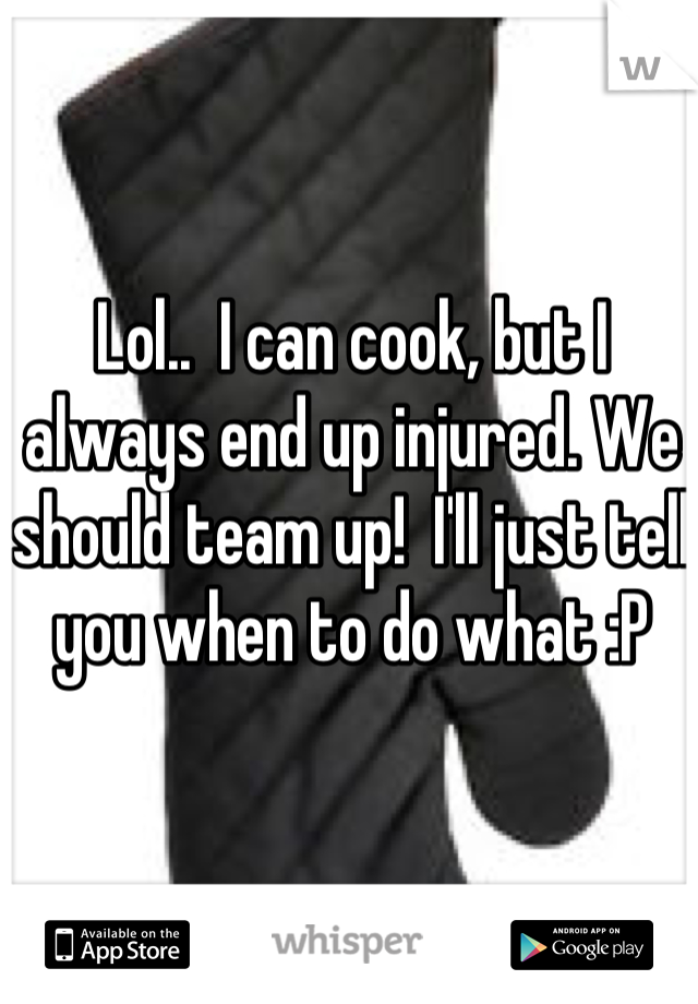 Lol..  I can cook, but I always end up injured. We should team up!  I'll just tell you when to do what :P