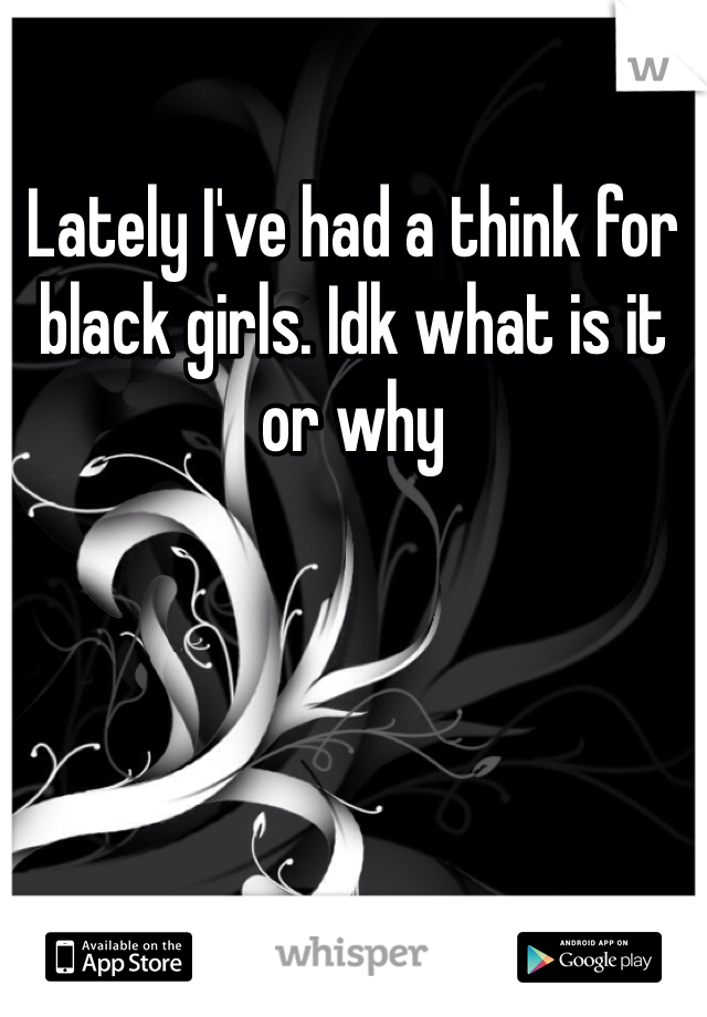 Lately I've had a think for black girls. Idk what is it or why